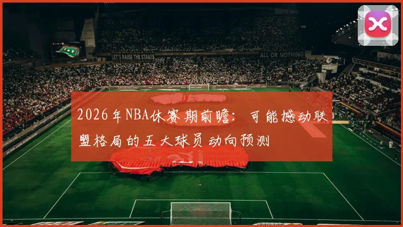 2026年NBA休赛期前瞻:可能撼动联盟格局的五大球员动向预测
