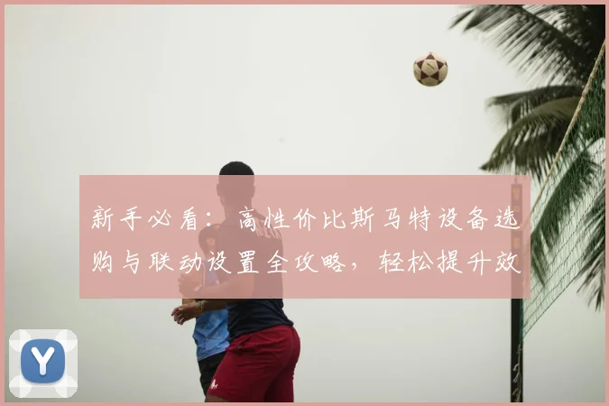 新手必看：高性价比斯马特设备选购与联动设置全攻略，轻松提升效率