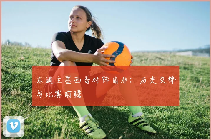 东道主墨西哥对阵南非:历史交锋与比赛前瞻