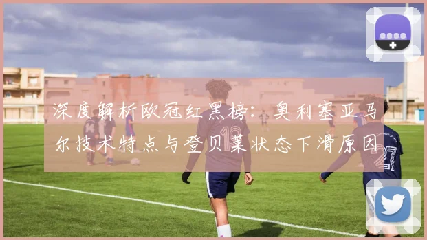 深度解析欧冠红黑榜:奥利塞亚马尔技术特点与登贝莱状态下滑原因探讨