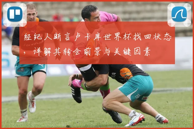 经纪人断言卢卡库世界杯找回状态,详解其转会前景与关键因素