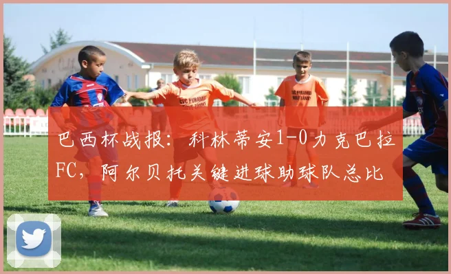 巴西杯战报：科林蒂安1-0力克巴拉FC，阿尔贝托关键进球助球队总比分2-0成功晋级
