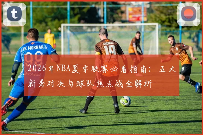 2026年NBA夏季联赛必看指南:五大新秀对决与球队焦点战全解析