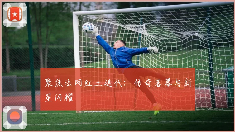 聚焦法网红土迭代：传奇落幕与新星闪耀