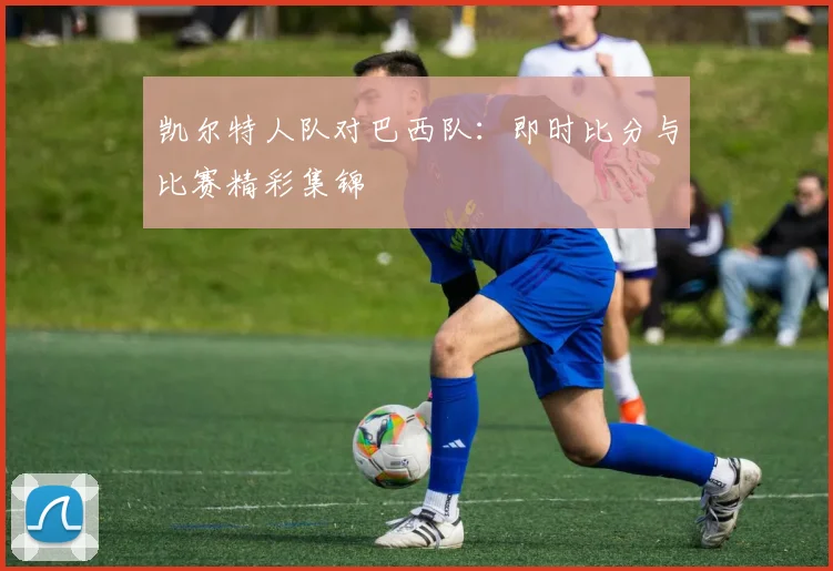 凯尔特人队对巴西队:即时比分与比赛精彩集锦