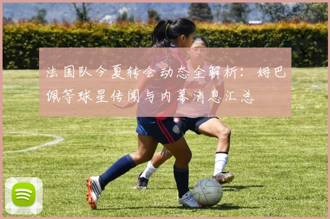 法国队今夏转会动态全解析:姆巴佩等球星传闻与内幕消息汇总