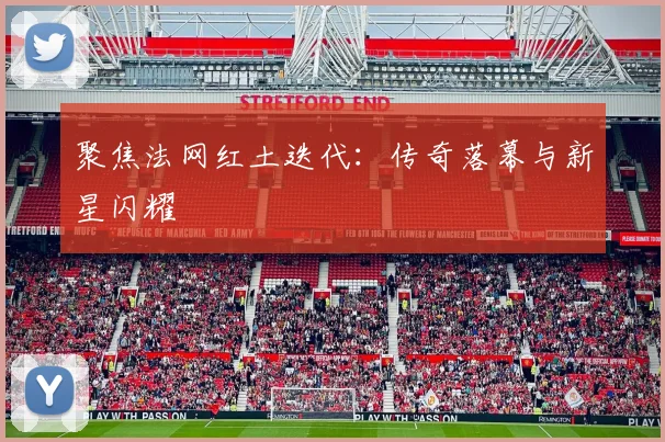 聚焦法网红土迭代：传奇落幕与新星闪耀