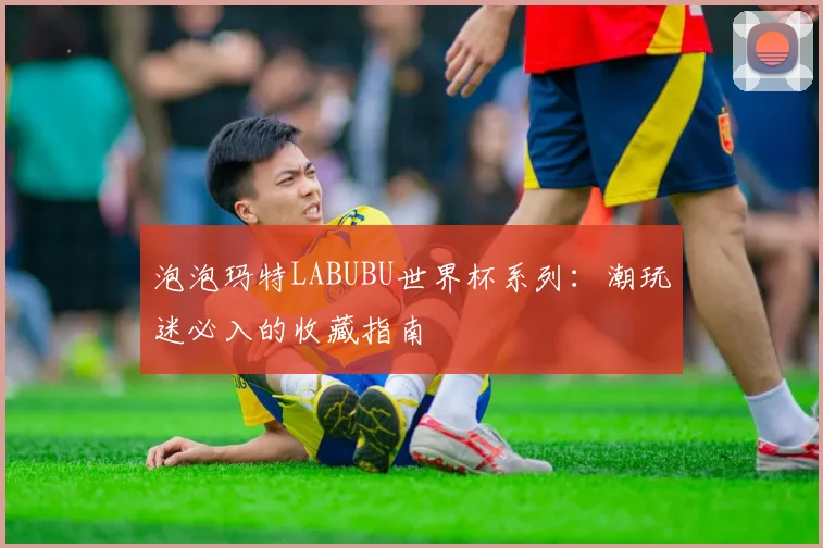 泡泡玛特LABUBU世界杯系列：潮玩迷必入的收藏指南