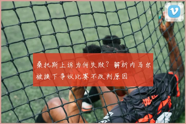 桑托斯上诉为何失败?解析内马尔被换下争议比赛不改判原因